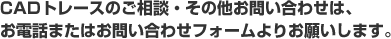 CADトレースのご相談・その他お問い合わせは、お電話またはお問い合わせフォームよりお願いします。